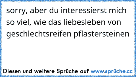 sorry, aber du interessierst mich so viel, wie das liebesleben von geschlechtsreifen pflastersteinen