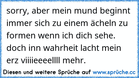 sorry, aber mein mund beginnt immer sich zu einem ächeln zu formen wenn ich dich sehe. doch inn wahrheit lacht mein erz viiiieeeellll mehr.