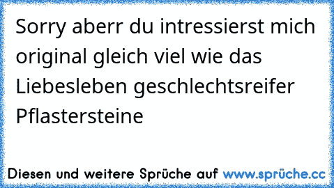 Sorry aberr du intressierst mich original gleich viel wie das Liebesleben geschlechtsreifer Pflastersteine