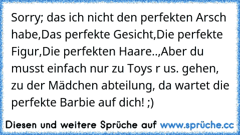 Sorry; das ich nicht den perfekten Arsch habe,
Das perfekte Gesicht,
Die perfekte Figur,
Die perfekten Haare..,
Aber du musst einfach nur zu Toys r us. gehen, zu der Mädchen abteilung, da wartet die perfekte Barbie auf dich! ;)