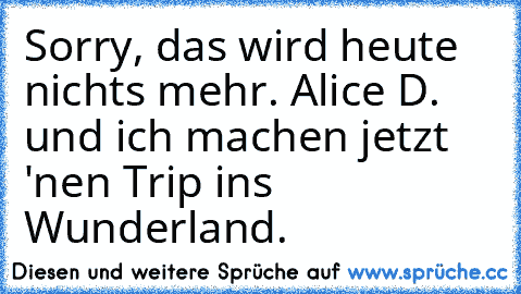 Sorry, das wird heute nichts mehr. Alice D. und ich machen jetzt 'nen Trip ins Wunderland.