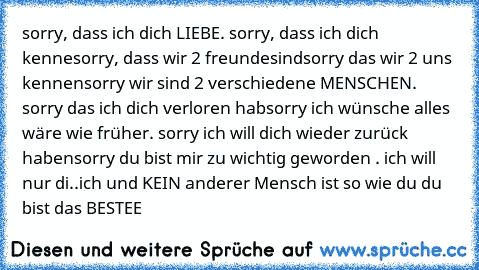 sorry, dass ich dich LIEBE. sorry, dass ich dich kenne
sorry, dass wir 2 freunde
sind
sorry das wir 2 uns kennen
sorry wir sind 2 verschiedene MENSCHEN. sorry das ich dich verloren hab
sorry ich wünsche alles wäre wie früher. sorry ich will dich wieder zurück haben
sorry du bist mir zu wichtig geworden . ich will nur di..ich und KEIN anderer Mensch ist so wie du du bist das BESTEE 