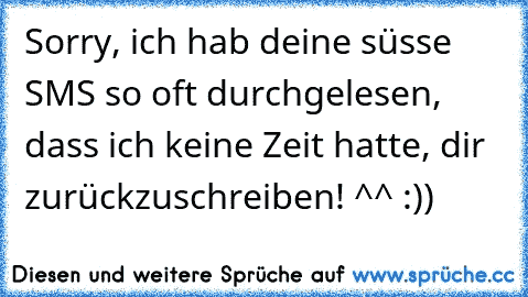 Sorry, ich hab deine süsse SMS so oft durchgelesen, dass ich keine Zeit hatte, dir zurückzuschreiben! 
^^ :))