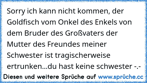 Sorry ich kann nicht kommen, der Goldfisch vom Onkel des Enkels von dem Bruder des Großvaters der Mutter des Freundes meiner Schwester ist tragischerweise ertrunken...
du hast keine schwester -.-