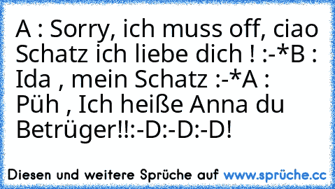 A : Sorry, ich muss off, ciao Schatz ich liebe dich ! :-*
B : Ida , mein Schatz :-*
A : Püh , Ich heiße Anna du Betrüger!!
:-D:-D:-D!