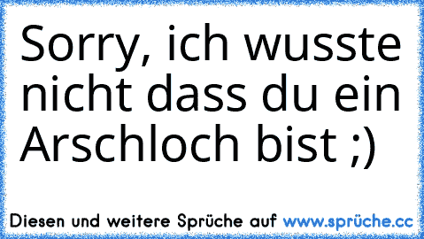 Sorry, ich wusste nicht dass du ein Arschloch bist ;)