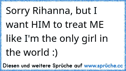 Sorry Rihanna, but I want HIM to treat ME like I'm the only girl in the world :)