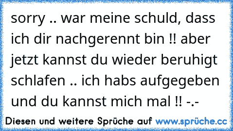 sorry .. war meine schuld, dass ich dir nachgerennt bin !! aber jetzt kannst du wieder beruhigt schlafen .. ich habs aufgegeben und du kannst mich mal !! -.-