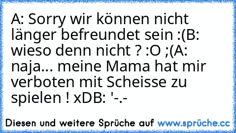 A: Sorry wir können nicht länger befreundet sein :(
B: wieso denn nicht ? :O ;(
A: naja... meine Mama hat mir verboten mit Scheisse zu spielen ! xD
B: '-.-