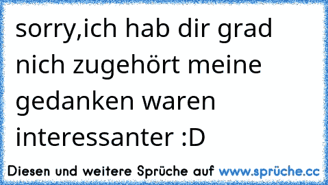 sorry,ich hab dir grad nich zugehört meine gedanken waren interessanter :D