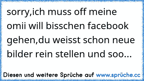 sorry,ich muss off meine omii will bisschen facebook gehen,du weisst schon neue bilder rein stellen und soo...