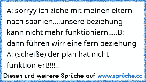 A: sorryy ich ziehe mit meinen eltern nach spanien....unsere beziehung kann nicht mehr funktioniern.....
B: dann führen wirr eine fern beziehung ♥ ♥
A: (scheiße) der plan hat nicht funktioniert!!!!!!