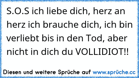 S.O.S ich liebe dich, herz an herz ich brauche dich, ich bin verliebt bis in den Tod, aber nicht in dich du VOLLIDIOT!!