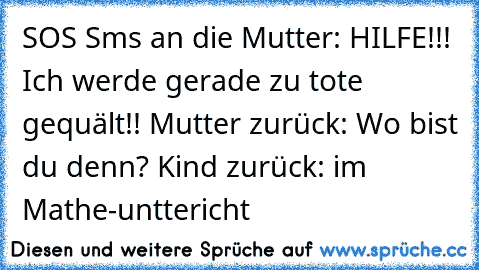 SOS Sms an die Mutter:
 HILFE!!! Ich werde gerade zu tote gequält!!
 Mutter zurück:
 Wo bist du denn?
 Kind zurück:
 im Mathe-unttericht