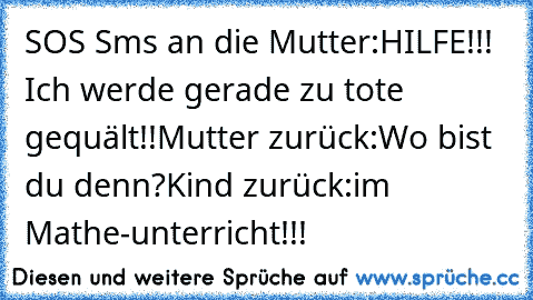 SOS Sms an die Mutter:
HILFE!!! Ich werde gerade zu tote gequält!!
Mutter zurück:
Wo bist du denn?
Kind zurück:
im Mathe-unterricht!!!