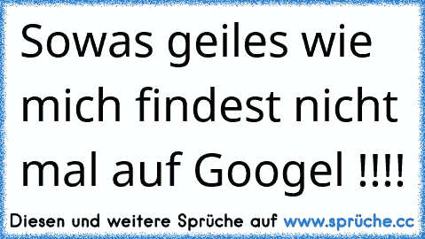 Sowas geiles wie mich findest nicht mal auf Googel !!!!