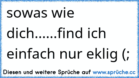 sowas wie dich...
...find ich einfach nur eklig (;