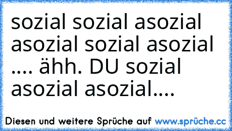 sozial sozial asozial asozial sozial asozial .... ähh. DU sozial asozial asozial....