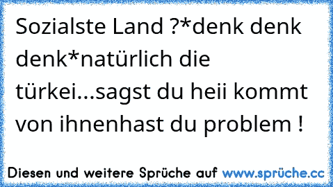 Sozialste Land ?
*denk denk denk*
natürlich die türkei...sagst du heii kommt von ihnen
hast du problem !