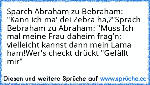 Sparch Abraham zu Bebraham: "Kann ich ma' dei Zebra ha,?"
Sprach Bebraham zu Abraham: "Muss Ich mal meine Frau daheim frag'n; vielleicht kannst dann mein Lama ham!
Wer's checkt drückt "Gefällt mir"