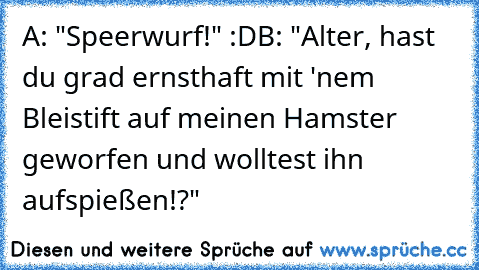 A: "Speerwurf!" :D
B: "Alter, hast du grad ernsthaft mit 'nem Bleistift auf meinen Hamster geworfen und wolltest ihn aufspießen!?"