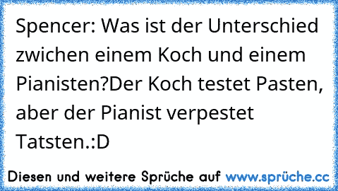 Spencer: Was ist der Unterschied zwichen einem Koch und einem Pianisten?
Der Koch testet Pasten, aber der Pianist verpestet Tatsten.
:D