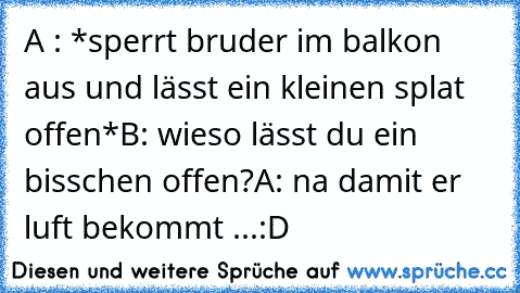 A : *sperrt bruder im balkon aus und lässt ein kleinen splat offen*
B: wieso lässt du ein bisschen offen?
A: na damit er luft bekommt ...
:D