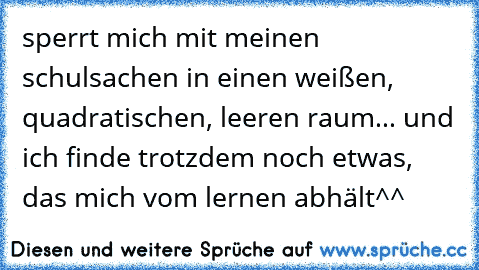 sperrt mich mit meinen schulsachen in einen weißen, quadratischen, leeren raum... und ich finde trotzdem noch etwas, das mich vom lernen abhält^^