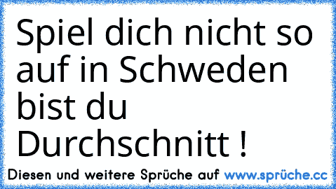 Spiel dich nicht so auf in Schweden bist du Durchschnitt !