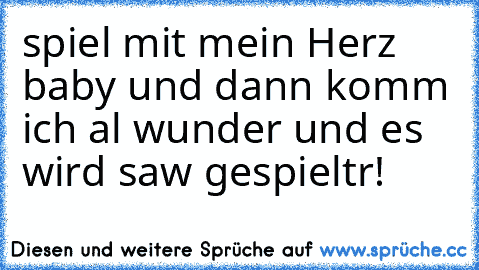 spiel mit mein Herz baby und dann komm ich al wunder und es wird saw gespieltr!