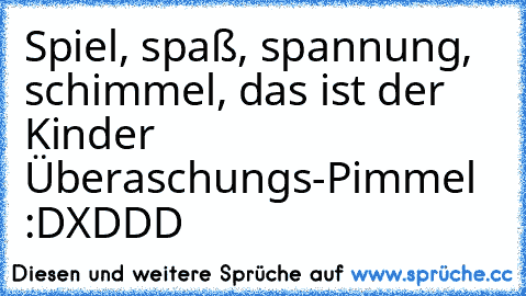 Spiel, spaß, spannung, schimmel, das ist der Kinder Überaschungs-Pimmel :D
XDDD