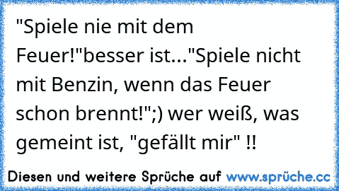 "Spiele nie mit dem Feuer!"
besser ist...
"Spiele nicht mit Benzin, wenn das Feuer schon brennt!"
;) wer weiß, was gemeint ist, "gefällt mir" !!