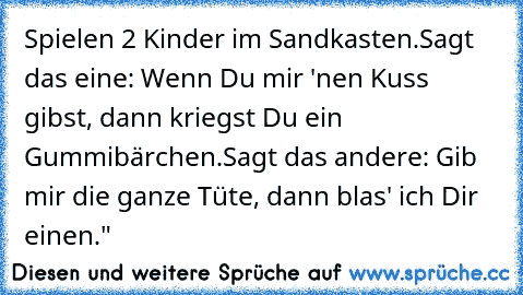 Spielen 2 Kinder im Sandkasten.
Sagt das eine: Wenn Du mir 'nen Kuss gibst, dann kriegst Du ein Gummibärchen.
Sagt das andere: Gib mir die ganze Tüte, dann blas' ich Dir einen."