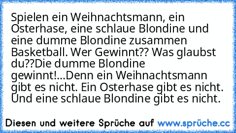 Spielen ein Weihnachtsmann, ein Osterhase, eine schlaue Blondine und eine dumme Blondine zusammen Basketball. Wer Gewinnt?? Was glaubst du??
Die dumme Blondine gewinnt!
...Denn ein Weihnachtsmann gibt es nicht. Ein Osterhase gibt es nicht. Und eine schlaue Blondine gibt es nicht.