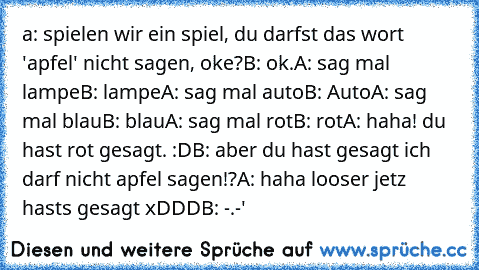 a: spielen wir ein spiel, du darfst das wort 'apfel' nicht sagen, oke?
B: ok.
A: sag mal lampe
B: lampe
A: sag mal auto
B: Auto
A: sag mal blau
B: blau
A: sag mal rot
B: rot
A: haha! du hast rot gesagt. :D
B: aber du hast gesagt ich darf nicht apfel sagen!?
A: haha looser jetz hasts gesagt xDDD
B: -.-'