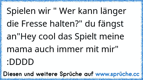 Spielen wir " Wer kann länger die Fresse halten?" du fängst an
"Hey cool das Spielt meine mama auch immer mit mir" :DDDD