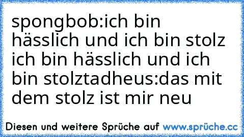 spongbob:ich bin hässlich und ich bin stolz ich bin hässlich und ich bin stolz
tadheus:das mit dem stolz ist mir neu