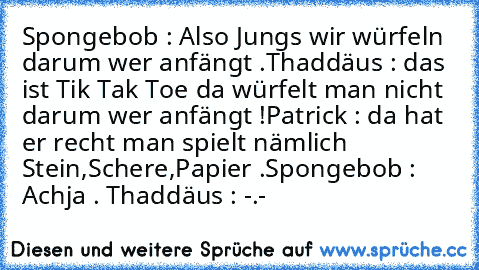 Spongebob : Also Jungs wir würfeln darum wer anfängt .
Thaddäus : das ist Tik Tak Toe da würfelt man nicht darum wer anfängt !
Patrick : da hat er recht man spielt nämlich Stein,Schere,Papier .
Spongebob : Achja . 
Thaddäus : -.-