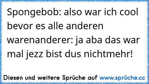 Spongebob: also war ich cool bevor es alle anderen waren
anderer: ja aba das war mal jezz bist du´s nichtmehr!