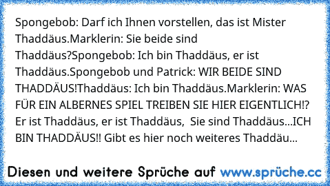 Spongebob: Darf ich Ihnen vorstellen, das ist Mister Thaddäus.
Marklerin: Sie beide sind Thaddäus?
Spongebob: Ich bin Thaddäus, er ist Thaddäus.
Spongebob und Patrick: WIR BEIDE SIND THADDÄUS!
Thaddäus: Ich bin Thaddäus.
Marklerin: WAS FÜR EIN ALBERNES SPIEL TREIBEN SIE HIER EIGENTLICH!? Er ist Thaddäus, er ist Thaddäus,  Sie sind Thaddäus...ICH BIN THADDÄUS!! Gibt es hier noch weiteres Thaddäu...