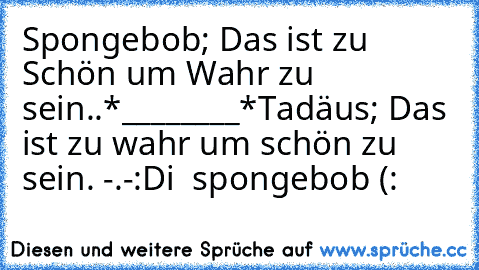 Spongebob; Das ist zu Schön um Wahr zu sein..
*________*
Tadäus; Das ist zu wahr um schön zu sein. -.-
:D
i ♥ spongebob (: