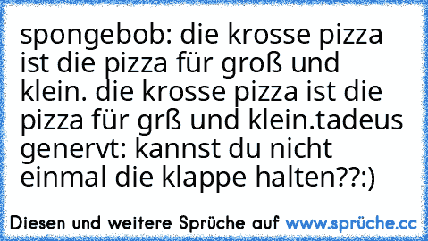 spongebob: die krosse pizza ist die pizza für groß und klein. die krosse pizza ist die pizza für grß und klein.
tadeus genervt: kannst du nicht einmal die klappe halten??
:)