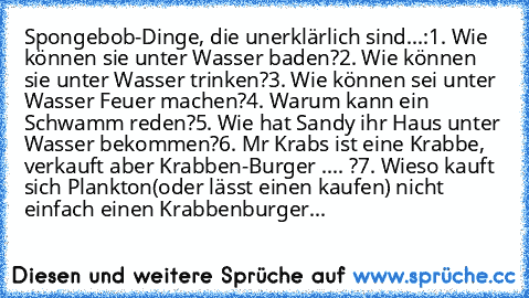 Spongebob-Dinge, die unerklärlich sind...:
1. Wie können sie unter Wasser baden?
2. Wie können sie unter Wasser trinken?
3. Wie können sei unter Wasser Feuer machen?
4. Warum kann ein Schwamm reden?
5. Wie hat Sandy ihr Haus unter Wasser bekommen?
6. Mr Krabs ist eine Krabbe, verkauft aber Krabben-Burger .... ?
7. Wieso kauft sich Plankton(oder lässt einen kaufen) nicht einfach einen Krabbenbur...