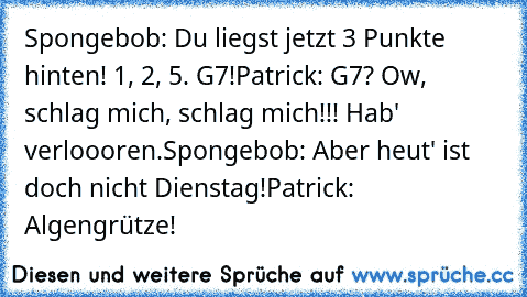 Spongebob: Du liegst jetzt 3 Punkte hinten! 1, 2, 5. G7!
Patrick: G7? Ow, schlag mich, schlag mich!!! Hab' verloooren.
Spongebob: Aber heut' ist doch nicht Dienstag!
Patrick: Algengrütze!