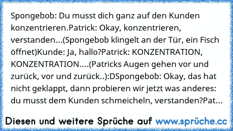 Spongebob: Du musst dich ganz auf den Kunden konzentrieren.
Patrick: Okay, konzentrieren, verstanden...
(Spongebob klingelt an der Tür, ein Fisch öffnet)
Kunde: Ja, hallo?
Patrick: KONZENTRATION, KONZENTRATION....
(Patricks Augen gehen vor und zurück, vor und zurück..)
:D
Spongebob: Okay, das hat nicht geklappt, dann probieren wir jetzt was anderes: du musst dem Kunden schmeicheln, verstanden?
...