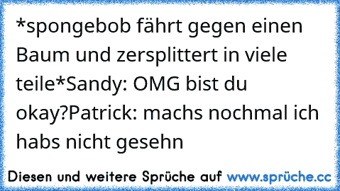 *spongebob fährt gegen einen Baum und zersplittert in viele teile*
Sandy: OMG bist du okay?
Patrick: machs nochmal ich habs nicht gesehn