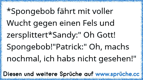 *Spongebob fährt mit voller Wucht gegen einen Fels und zersplittert*
Sandy:" Oh Gott! Spongebob!"
Patrick:" Oh, machs nochmal, ich habs nicht gesehen!"