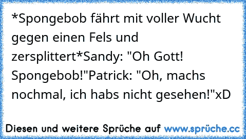 *Spongebob fährt mit voller Wucht gegen einen Fels und zersplittert*
Sandy: "Oh Gott! Spongebob!"
Patrick: "Oh, machs nochmal, ich habs nicht gesehen!"
xD