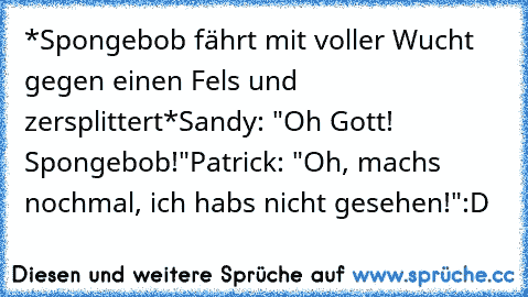 *Spongebob fährt mit voller Wucht gegen einen Fels und zersplittert*
Sandy: "Oh Gott! Spongebob!"
Patrick: "Oh, machs nochmal, ich habs nicht gesehen!"
:D