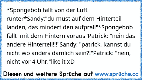 *Spongebob fällt von der Luft runter*
Sandy:"du must auf dem Hinterteil landen, das mindert den aufprall"
*Spongebob fällt  mit dem Hintern voraus"
Patrick: "nein das andere Hinterteil!!!"
Sandy: "patrick, kannst du nicht wo anders dämlich sein?!"
Patrick: "nein, nicht vor 4 Uhr."
like it xD